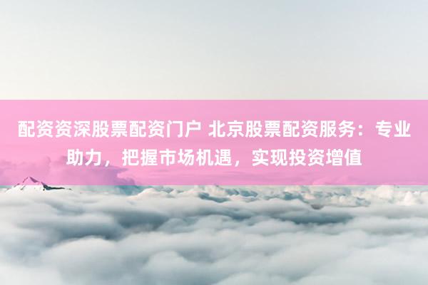配资资深股票配资门户 北京股票配资服务：专业助力，把握市场机遇，实现投资增值