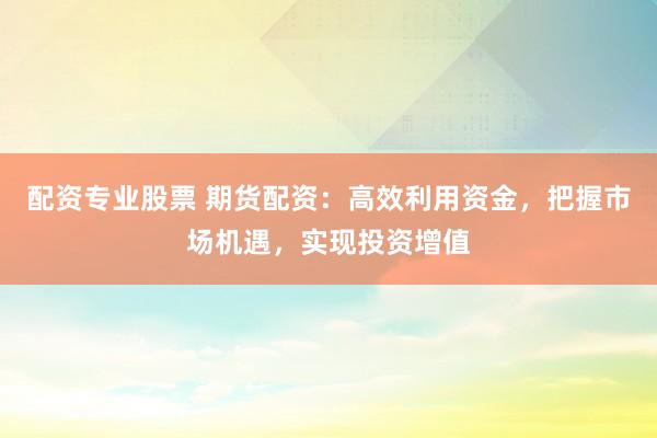 配资专业股票 期货配资：高效利用资金，把握市场机遇，实现投资增值