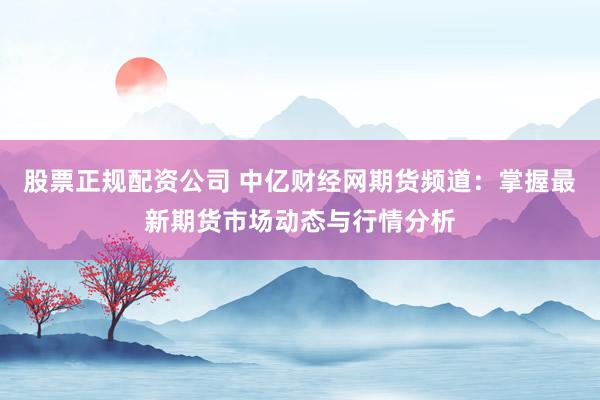 股票正规配资公司 中亿财经网期货频道：掌握最新期货市场动态与行情分析