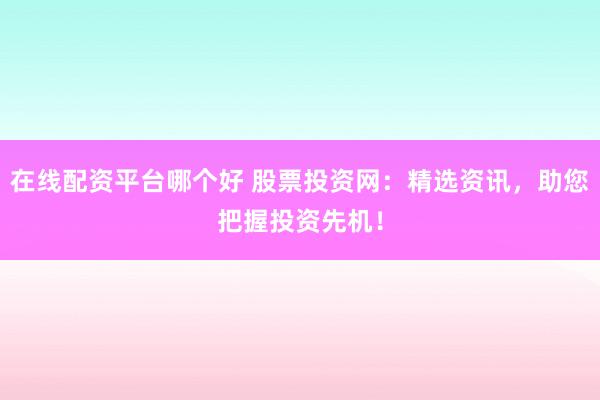 在线配资平台哪个好 股票投资网：精选资讯，助您把握投资先机！