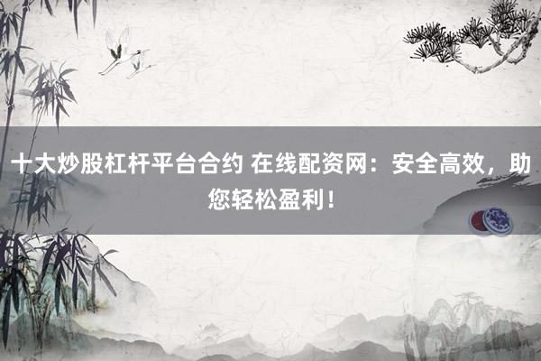 十大炒股杠杆平台合约 在线配资网：安全高效，助您轻松盈利！