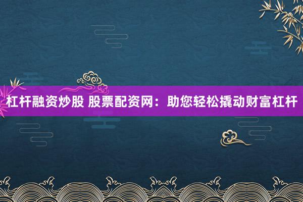 杠杆融资炒股 股票配资网：助您轻松撬动财富杠杆