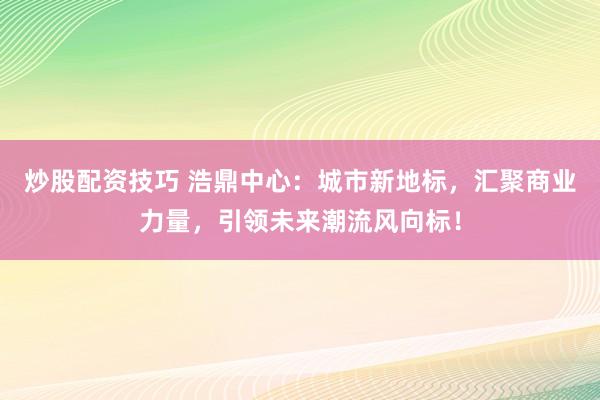 炒股配资技巧 浩鼎中心：城市新地标，汇聚商业力量，引领未来潮流风向标！