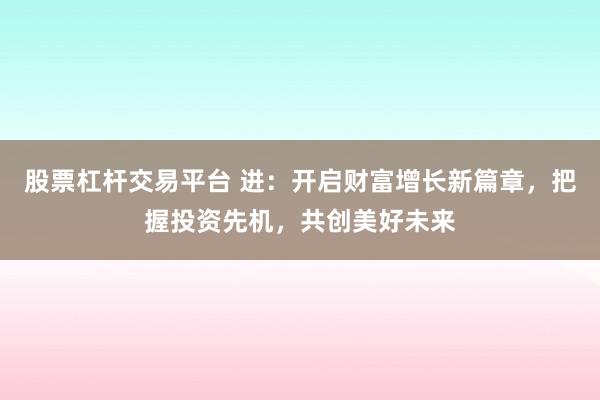 股票杠杆交易平台 进：开启财富增长新篇章，把握投资先机，共创美好未来