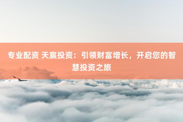 专业配资 天宸投资：引领财富增长，开启您的智慧投资之旅