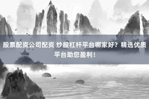 股票配资公司配资 炒股杠杆平台哪家好？精选优质平台助您盈利！
