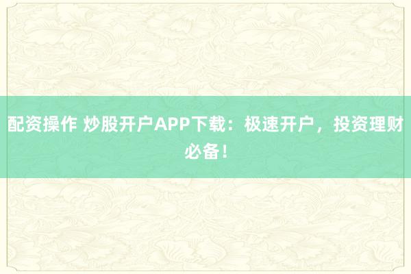 配资操作 炒股开户APP下载：极速开户，投资理财必备！