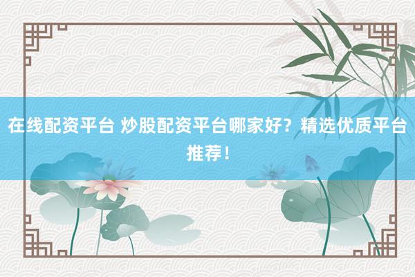 在线配资平台 炒股配资平台哪家好？精选优质平台推荐！