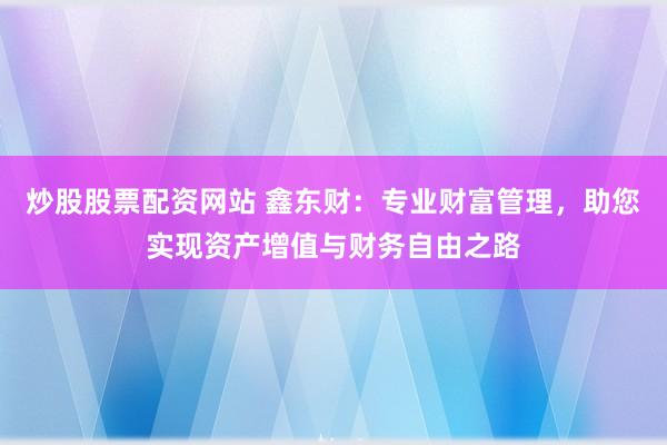炒股股票配资网站 鑫东财：专业财富管理，助您实现资产增值与财务自由之路