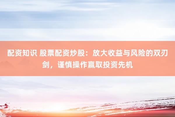 配资知识 股票配资炒股：放大收益与风险的双刃剑，谨慎操作赢取投资先机
