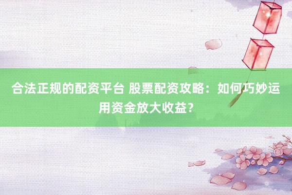 合法正规的配资平台 股票配资攻略：如何巧妙运用资金放大收益？