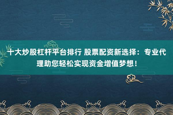 十大炒股杠杆平台排行 股票配资新选择：专业代理助您轻松实现资金增值梦想！