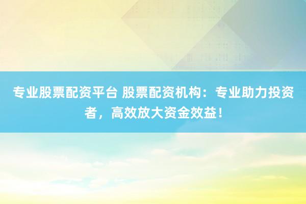 专业股票配资平台 股票配资机构：专业助力投资者，高效放大资金效益！