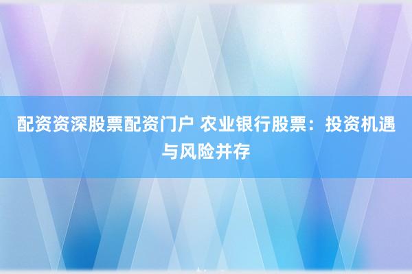 配资资深股票配资门户 农业银行股票：投资机遇与风险并存
