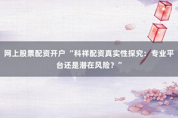 网上股票配资开户 “科祥配资真实性探究：专业平台还是潜在风险？”