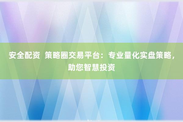 安全配资  策略圈交易平台：专业量化实盘策略，助您智慧投资