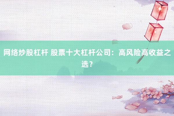 网络炒股杠杆 股票十大杠杆公司：高风险高收益之选？
