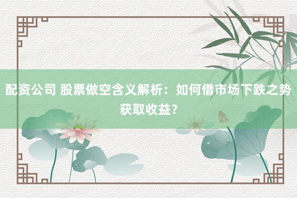 配资公司 股票做空含义解析：如何借市场下跌之势获取收益？