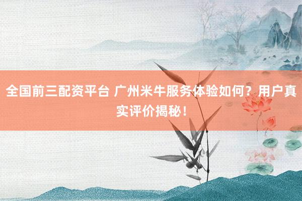 全国前三配资平台 广州米牛服务体验如何？用户真实评价揭秘！