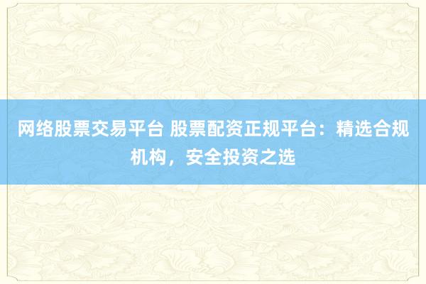 网络股票交易平台 股票配资正规平台：精选合规机构，安全投资之选