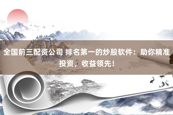 全国前三配资公司 排名第一的炒股软件：助你精准投资，收益领先！