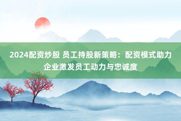 2024配资炒股 员工持股新策略：配资模式助力企业激发员工动力与忠诚度