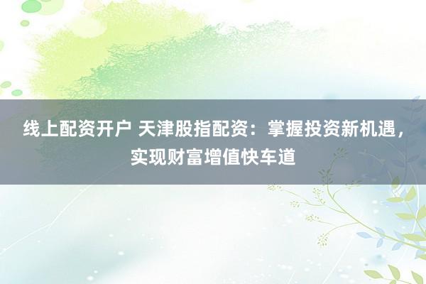 线上配资开户 天津股指配资：掌握投资新机遇，实现财富增值快车道