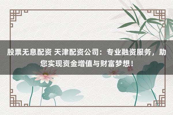 股票无息配资 天津配资公司：专业融资服务，助您实现资金增值与财富梦想！