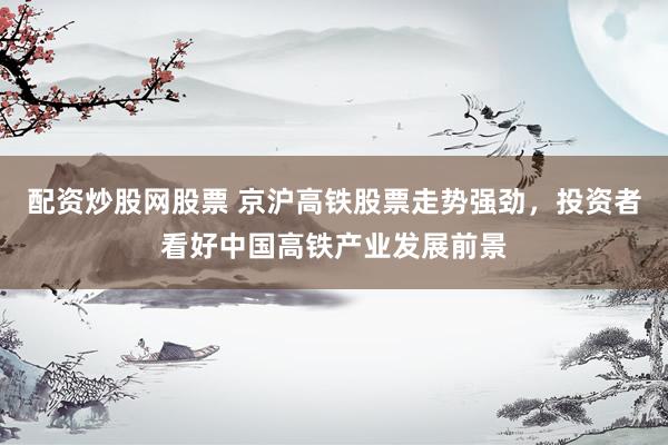 配资炒股网股票 京沪高铁股票走势强劲，投资者看好中国高铁产业发展前景