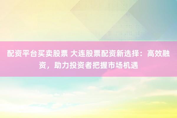 配资平台买卖股票 大连股票配资新选择：高效融资，助力投资者把握市场机遇