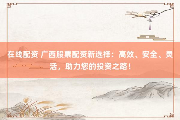 在线配资 广西股票配资新选择：高效、安全、灵活，助力您的投资之路！
