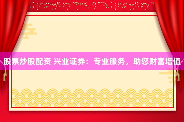 股票炒股配资 兴业证券：专业服务，助您财富增值