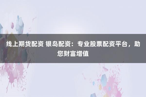 线上期货配资 银岛配资：专业股票配资平台，助您财富增值