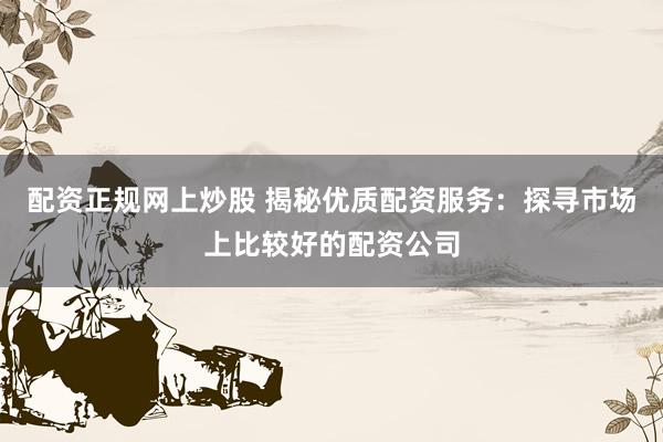 配资正规网上炒股 揭秘优质配资服务：探寻市场上比较好的配资公司