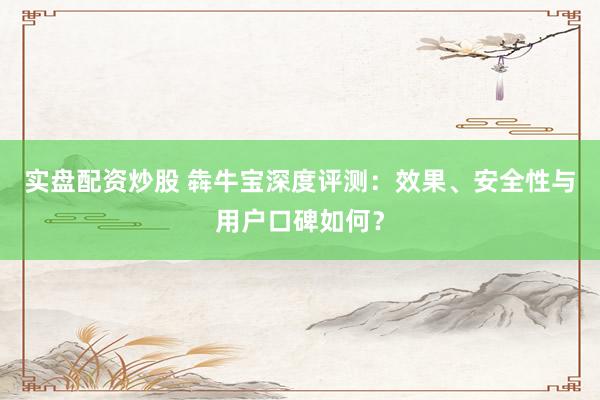 实盘配资炒股 犇牛宝深度评测：效果、安全性与用户口碑如何？