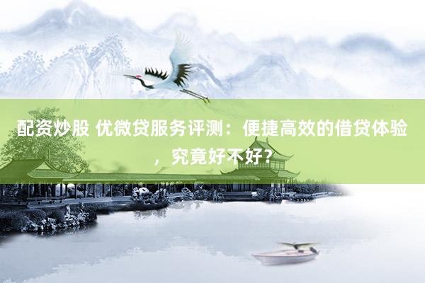 配资炒股 优微贷服务评测：便捷高效的借贷体验，究竟好不好？