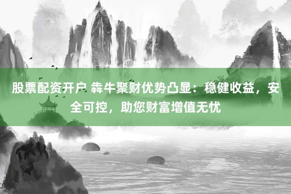 股票配资开户 犇牛聚财优势凸显：稳健收益，安全可控，助您财富增值无忧