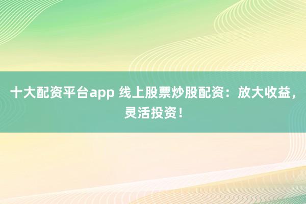 十大配资平台app 线上股票炒股配资：放大收益，灵活投资！