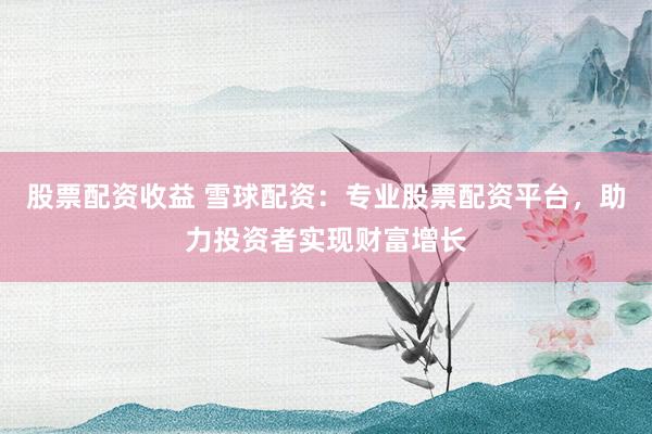 股票配资收益 雪球配资：专业股票配资平台，助力投资者实现财富增长