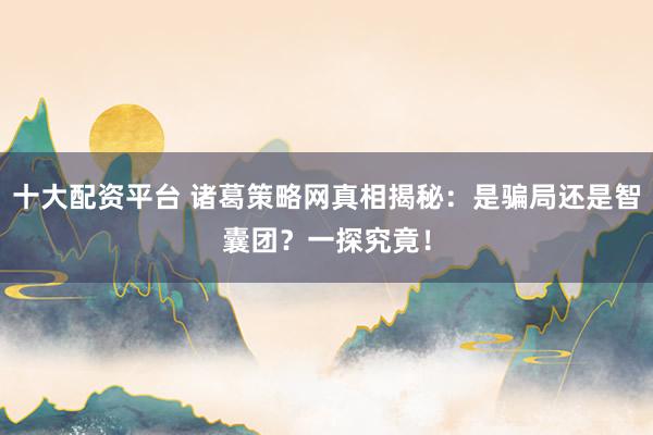 十大配资平台 诸葛策略网真相揭秘：是骗局还是智囊团？一探究竟！