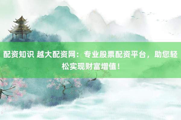 配资知识 越大配资网：专业股票配资平台，助您轻松实现财富增值！