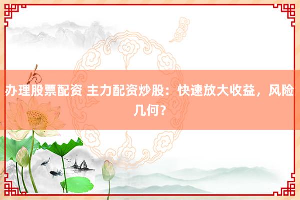 办理股票配资 主力配资炒股：快速放大收益，风险几何？
