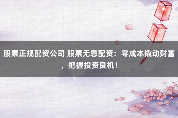 股票正规配资公司 股票无息配资：零成本撬动财富，把握投资良机！