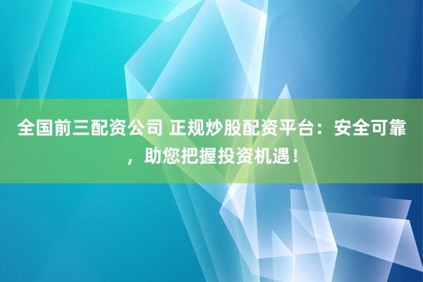全国前三配资公司 正规炒股配资平台：安全可靠，助您把握投资机遇！