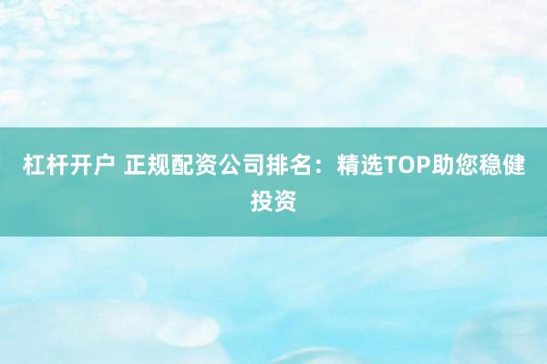 杠杆开户 正规配资公司排名：精选TOP助您稳健投资