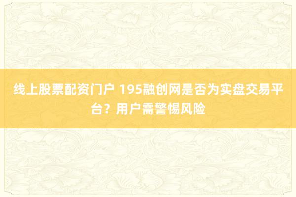 线上股票配资门户 195融创网是否为实盘交易平台？用户需警惕风险