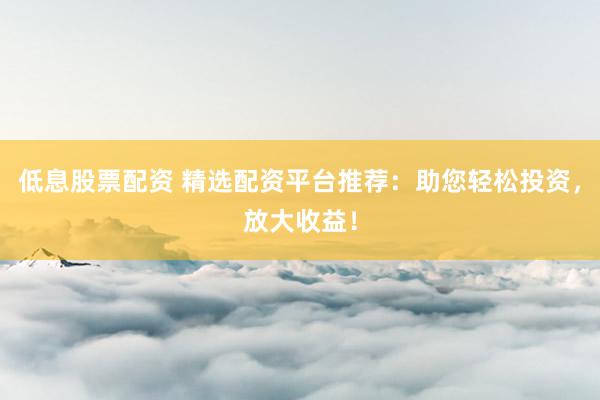 低息股票配资 精选配资平台推荐：助您轻松投资，放大收益！