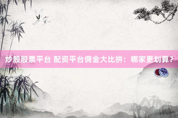 炒股股票平台 配资平台佣金大比拼：哪家更划算？