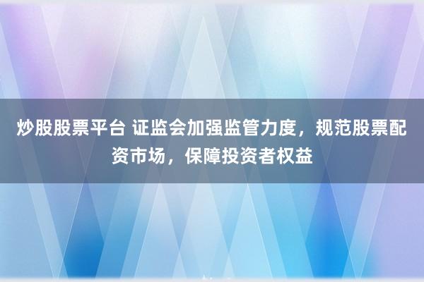 炒股股票平台 证监会加强监管力度，规范股票配资市场，保障投资者权益