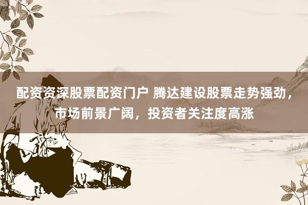 配资资深股票配资门户 腾达建设股票走势强劲，市场前景广阔，投资者关注度高涨